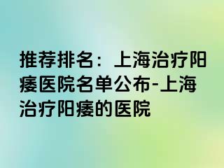 推荐排名：上海治疗阳痿医院名单公布-上海治疗阳痿的医院