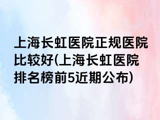 上海长虹医院正规医院比较好(上海长虹医院排名榜前5近期公布)