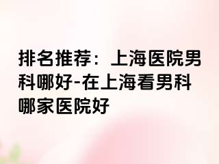 排名推荐：上海医院男科哪好-在上海看男科哪家医院好