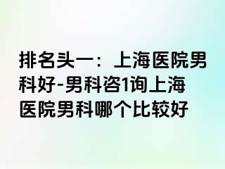 排名头一：上海医院男科好-男科咨1询上海医院男科哪个比较好