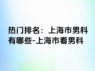 热门排名：上海市男科有哪些-上海市看男科