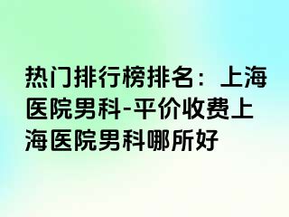 热门排行榜排名：上海医院男科-平价收费上海医院男科哪所好
