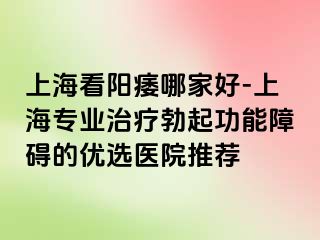 上海看阳痿哪家好-上海专业治疗勃起功能障碍的优选医院推荐