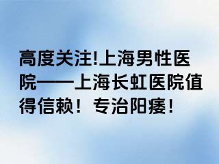 高度关注!上海男性医院——上海长虹医院值得信赖！专治阳痿！