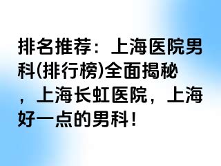 排名推荐：上海医院男科(排行榜)全面揭秘，上海长虹医院，上海好一点的男科！