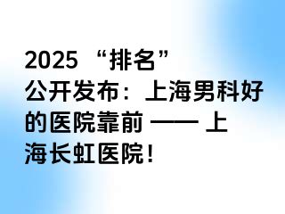2025 “排名” 公开发布：上海男科好的医院靠前 —— 上海长虹医院！