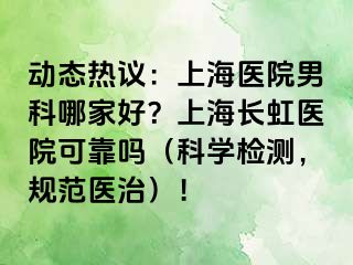 动态热议：上海医院男科哪家好？上海长虹医院可靠吗（科学检测，规范医治）！