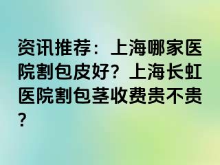 资讯推荐：上海哪家医院割包皮好？上海长虹医院割包茎收费贵不贵？