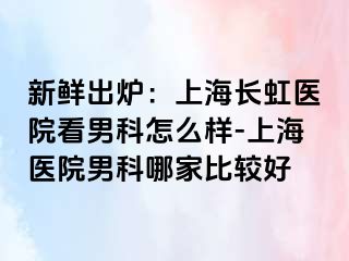 新鲜出炉：上海长虹医院看男科怎么样-上海医院男科哪家比较好