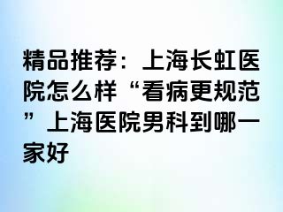 精品推荐：上海长虹医院怎么样“看病更规范”上海医院男科到哪一家好