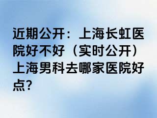 近期公开：上海长虹医院好不好（实时公开）上海男科去哪家医院好点？