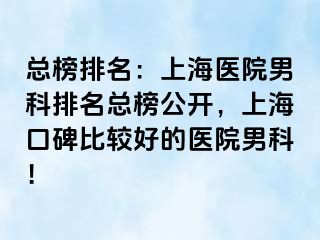 总榜排名：上海医院男科排名总榜公开，上海口碑比较好的医院男科！