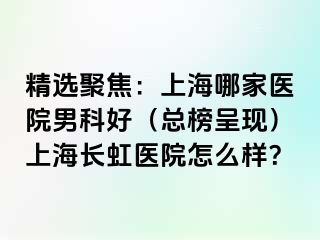 精选聚焦：上海哪家医院男科好（总榜呈现）上海长虹医院怎么样？