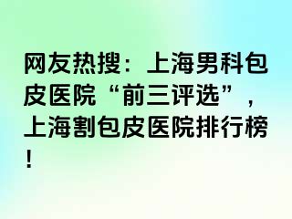 网友热搜：上海男科包皮医院“前三评选”，上海割包皮医院排行榜！