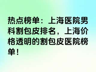 热点榜单：上海医院男科割包皮排名，上海价格透明的割包皮医院榜单！