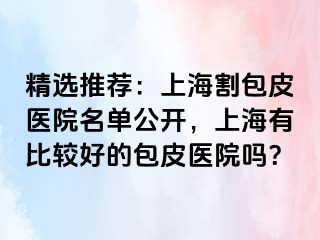 精选推荐：上海割包皮医院名单公开，上海有比较好的包皮医院吗？