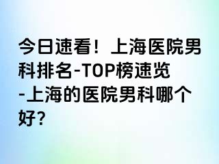 今日速看！上海医院男科排名-TOP榜速览-上海的医院男科哪个好？