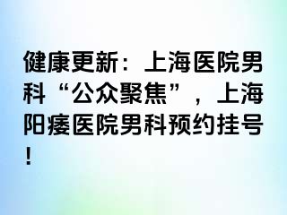 健康更新：上海医院男科“公众聚焦”，上海阳痿医院男科预约挂号！