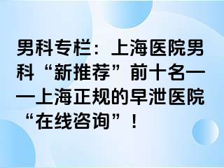 男科专栏：上海医院男科“新推荐”前十名——上海正规的早泄医院“在线咨询”！