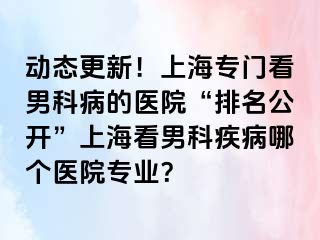 动态更新！上海专门看男科病的医院“排名公开”上海看男科疾病哪个医院专业？