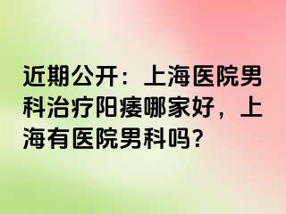 近期公开：上海医院男科治疗阳痿哪家好，上海有医院男科吗？