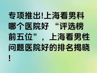 专项推出!上海看男科哪个医院好 “评选榜前五位”，上海看男性问题医院好的排名揭晓!