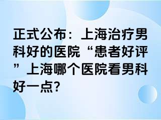 正式公布：上海治疗男科好的医院“患者好评”上海哪个医院看男科好一点？