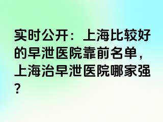 实时公开：上海比较好的早泄医院靠前名单，上海治早泄医院哪家强？