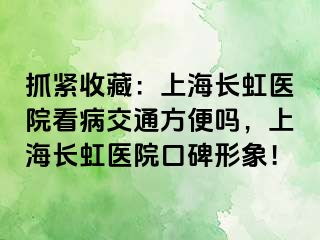 抓紧收藏：上海长虹医院看病交通方便吗，上海长虹医院口碑形象！