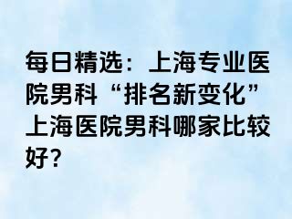 每日精选：上海专业医院男科“排名新变化”上海医院男科哪家比较好？