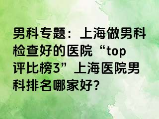 男科专题：上海做男科检查好的医院“top评比榜3”上海医院男科排名哪家好？