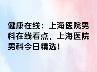 健康在线：上海医院男科在线看点，上海医院男科今日精选！