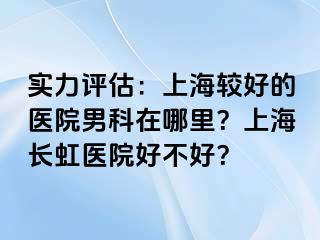 实力评估：上海较好的医院男科在哪里？上海长虹医院好不好？
