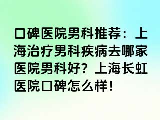 口碑医院男科推荐：上海治疗男科疾病去哪家医院男科好？上海长虹医院口碑怎么样！