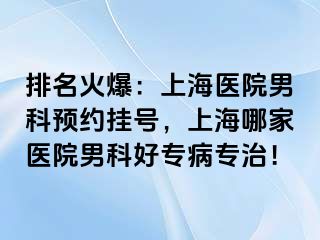 排名火爆：上海医院男科预约挂号，上海哪家医院男科好专病专治！