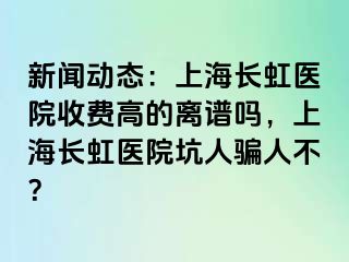 新闻动态：上海长虹医院收费高的离谱吗，上海长虹医院坑人骗人不？