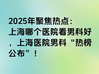 2025年聚焦热点：上海哪个医院看男科好，上海医院男科“热榜公布”！