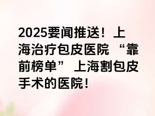 2025要闻推送！上海治疗包皮医院 “靠前榜单” 上海割包皮手术的医院！