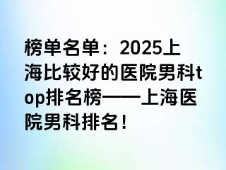 榜单名单：2025上海比较好的医院男科top排名榜——上海医院男科排名！