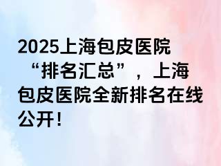 2025上海包皮医院 “排名汇总”，上海包皮医院全新排名在线公开！