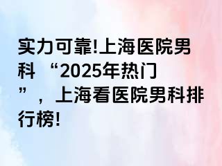 实力可靠!上海医院男科 “2025年热门”，上海看医院男科排行榜!