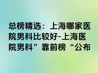 总榜精选：上海哪家医院男科比较好-上海医院男科”靠前榜“公布