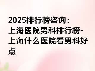 2025排行榜咨询：上海医院男科排行榜-上海什么医院看男科好点