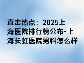 直击热点：2025上海医院排行榜公布-上海长虹医院男科怎么样