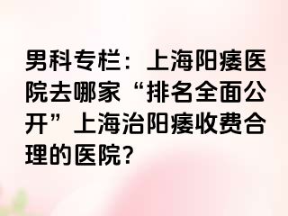 男科专栏：上海阳痿医院去哪家“排名全面公开”上海治阳痿收费合理的医院？
