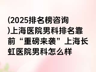 (2025排名榜咨询)上海医院男科排名靠前“重磅来袭”上海长虹医院男科怎么样