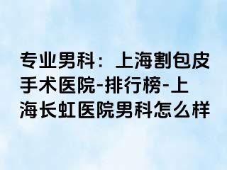 专业男科：上海割包皮手术医院-排行榜-上海长虹医院男科怎么样