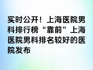 实时公开！上海医院男科排行榜“靠前”上海医院男科排名较好的医院发布