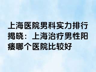 上海医院男科实力排行揭晓：上海治疗男性阳痿哪个医院比较好