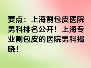 要点：上海割包皮医院男科排名公开！上海专业割包皮的医院男科揭晓！